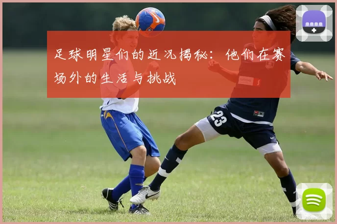 足球明星们的近况揭秘：他们在赛场外的生活与挑战