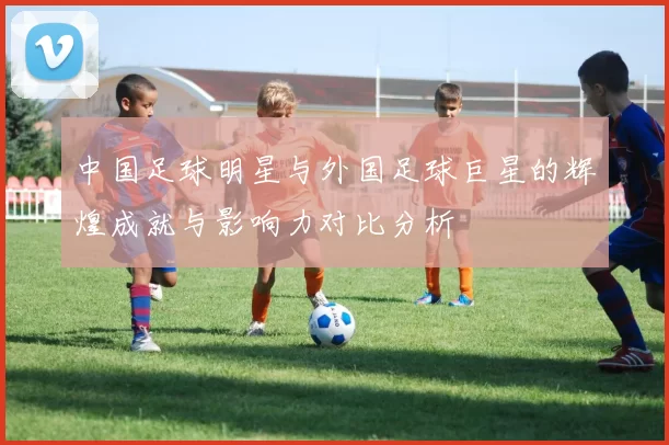 中国足球明星与外国足球巨星的辉煌成就与影响力对比分析