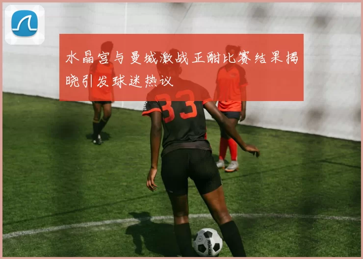 水晶宫与曼城激战正酣比赛结果揭晓引发球迷热议