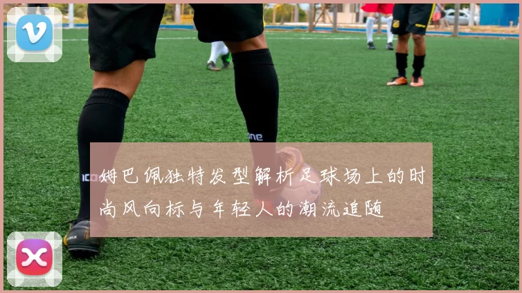 姆巴佩独特发型解析足球场上的时尚风向标与年轻人的潮流追随