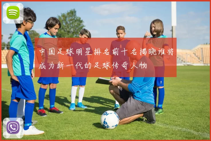 中国足球明星排名前十名揭晓谁将成为新一代的足球传奇人物