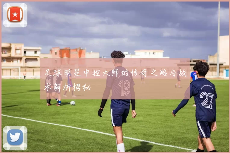 足球明星中控大师的传奇之路与战术解析揭秘