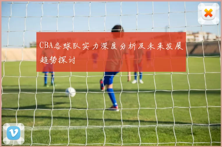 CBA各球队实力深度分析及未来发展趋势探讨