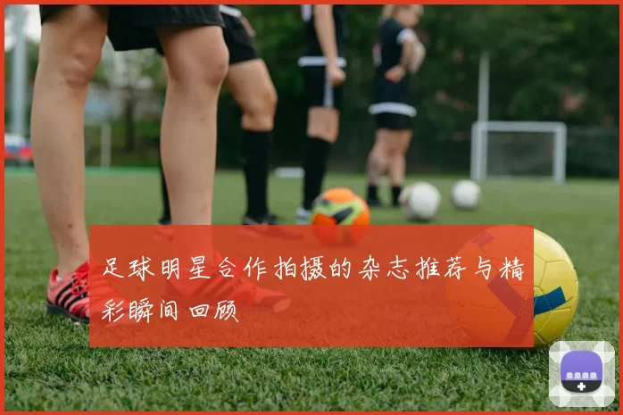 足球明星合作拍摄的杂志推荐与精彩瞬间回顾