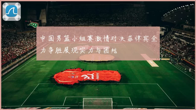 中国男篮小组赛激情对决菲律宾全力争胜展现实力与团结
