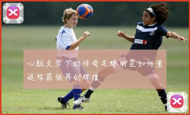心脏支架下的传奇足球明星如何重返绿茵场再创辉煌