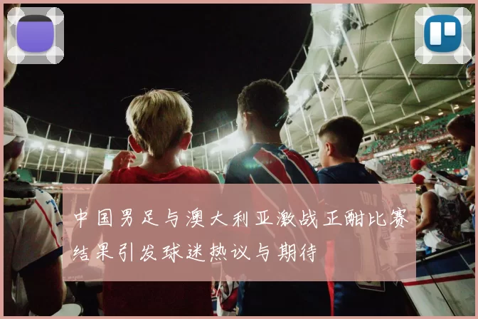 中国男足与澳大利亚激战正酣比赛结果引发球迷热议与期待