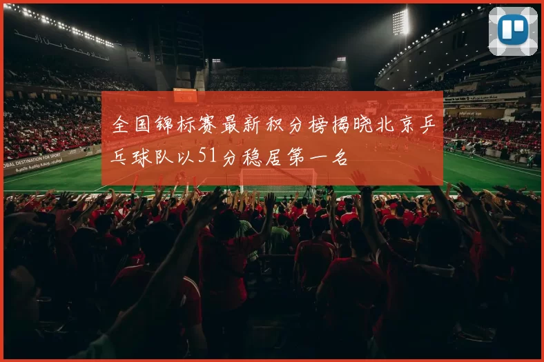 全国锦标赛最新积分榜揭晓北京乒乓球队以51分稳居第一名