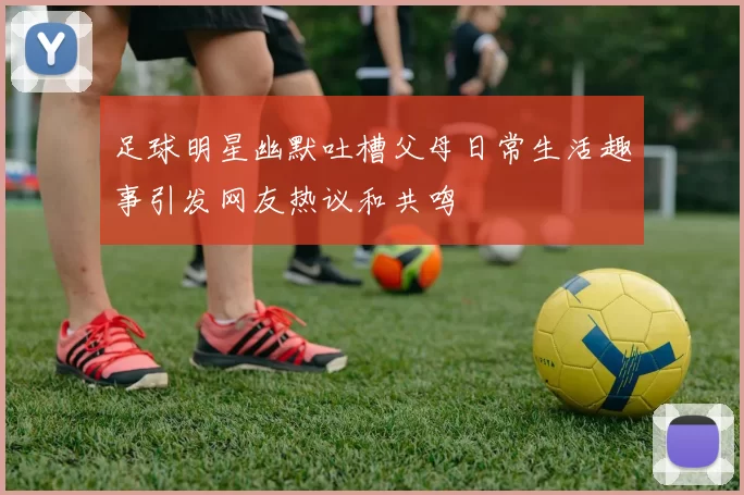 足球明星幽默吐槽父母日常生活趣事引发网友热议和共鸣