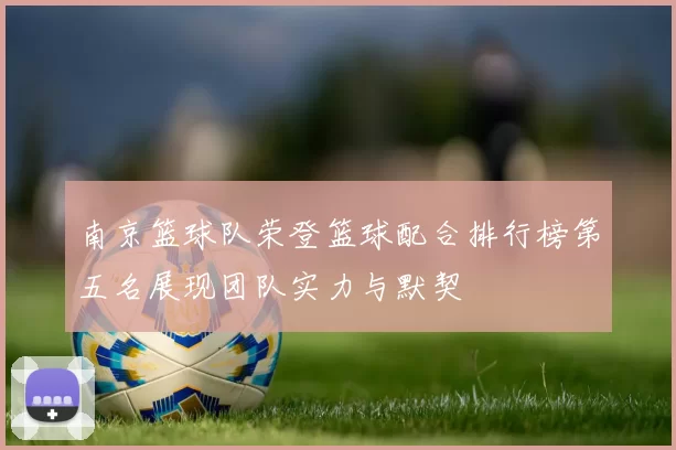 南京篮球队荣登篮球配合排行榜第五名展现团队实力与默契