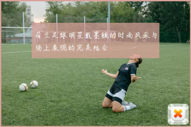 荷兰足球明星戴墨镜的时尚风采与场上表现的完美结合