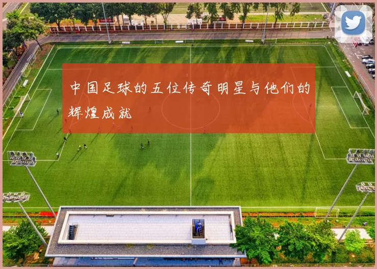 中国足球的五位传奇明星与他们的辉煌成就