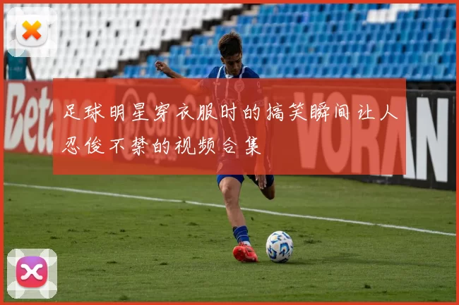 足球明星穿衣服时的搞笑瞬间让人忍俊不禁的视频合集