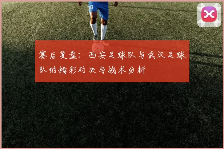 赛后复盘：西安足球队与武汉足球队的精彩对决与战术分析