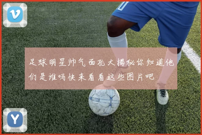 足球明星帅气面孔大揭秘你知道他们是谁吗快来看看这些图片吧