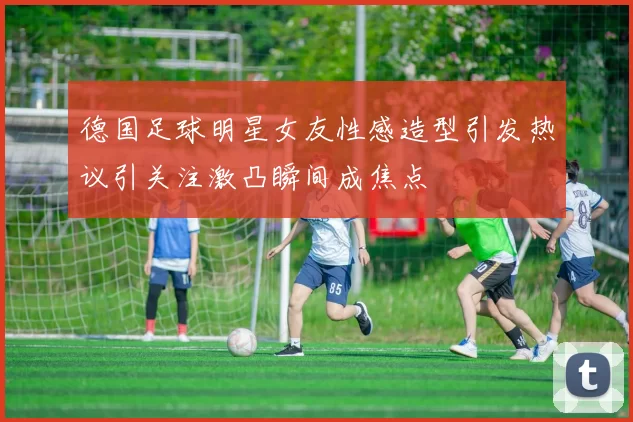 德国足球明星女友性感造型引发热议引关注激凸瞬间成焦点