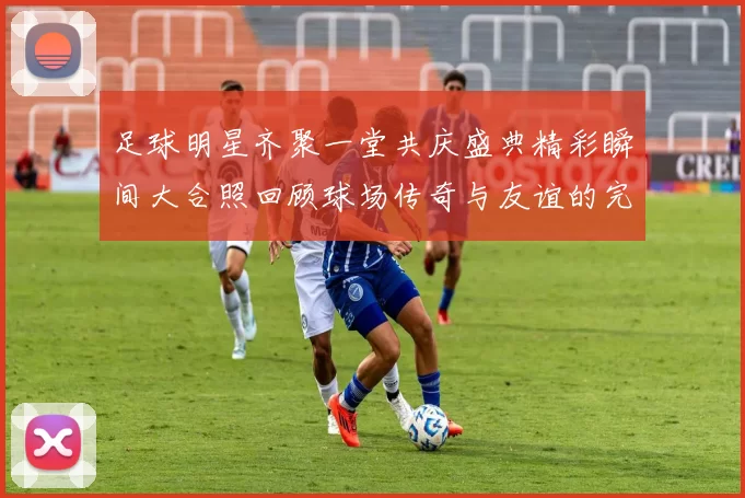 足球明星齐聚一堂共庆盛典精彩瞬间大合照回顾球场传奇与友谊的完美结合