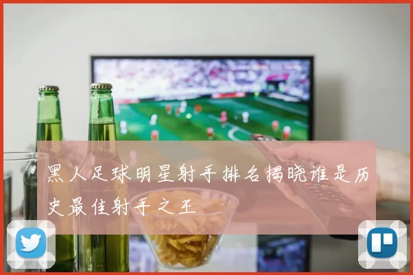 黑人足球明星射手排名揭晓谁是历史最佳射手之王