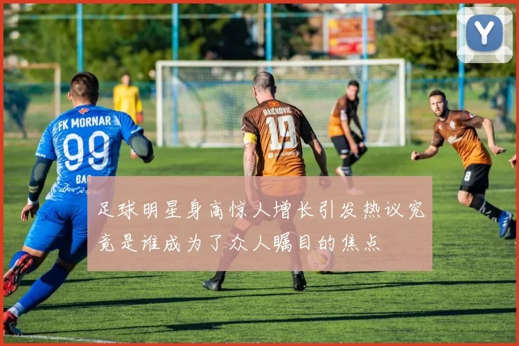 足球明星身高惊人增长引发热议究竟是谁成为了众人瞩目的焦点