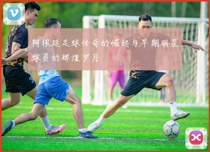 阿根廷足球传奇的崛起与早期明星球员的辉煌岁月