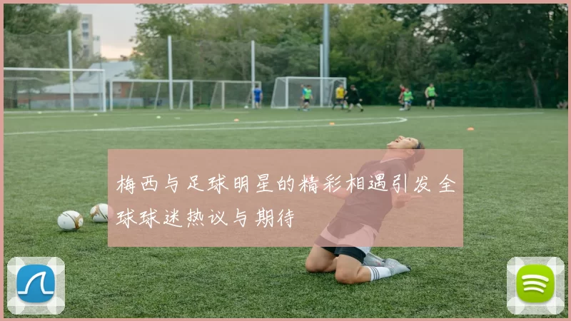 梅西与足球明星的精彩相遇引发全球球迷热议与期待