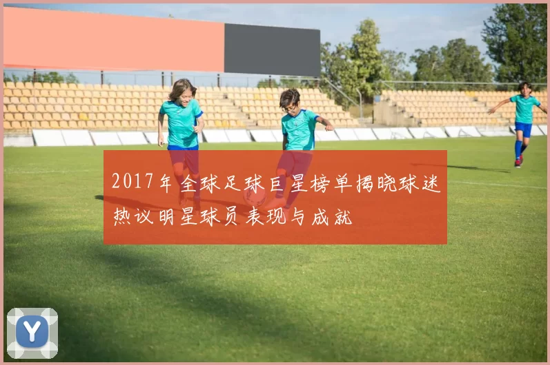 2017年全球足球巨星榜单揭晓球迷热议明星球员表现与成就
