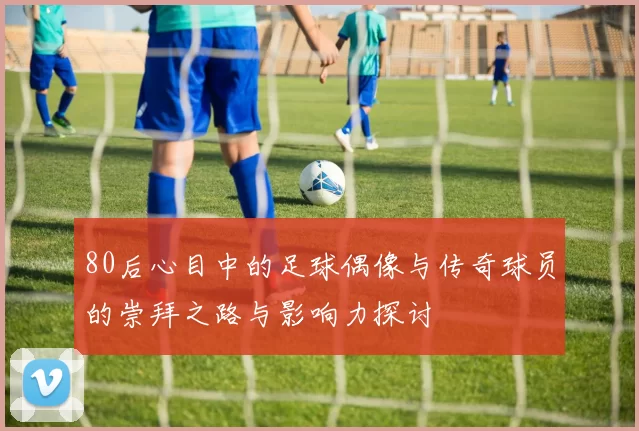 80后心目中的足球偶像与传奇球员的崇拜之路与影响力探讨