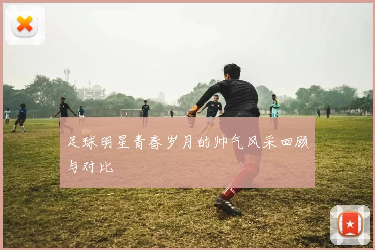 足球明星青春岁月的帅气风采回顾与对比