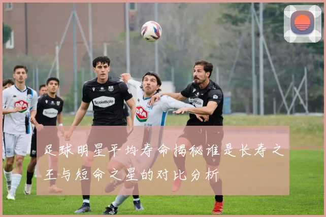 足球明星平均寿命揭秘谁是长寿之王与短命之星的对比分析