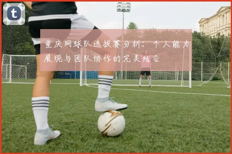 重庆网球队选拔赛分析：个人能力展现与团队协作的完美结合