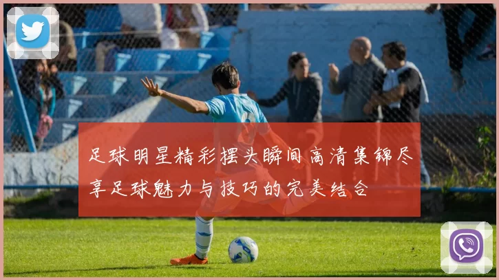 足球明星精彩摆头瞬间高清集锦尽享足球魅力与技巧的完美结合