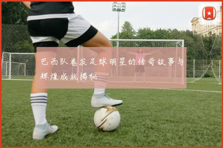 巴西队卷发足球明星的传奇故事与辉煌成就揭秘