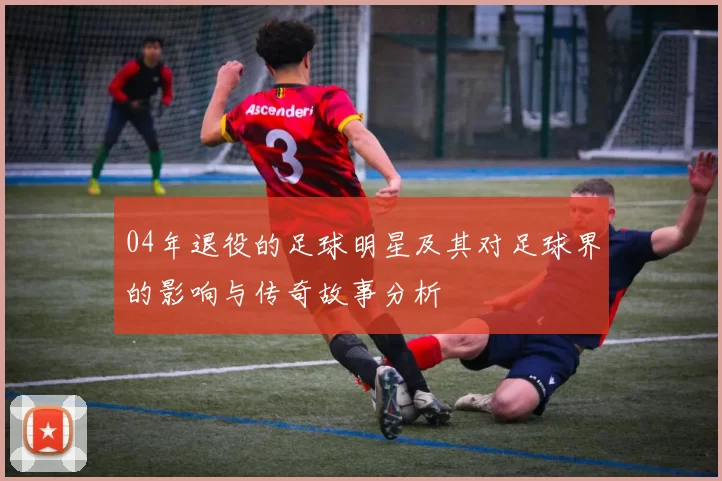 04年退役的足球明星及其对足球界的影响与传奇故事分析