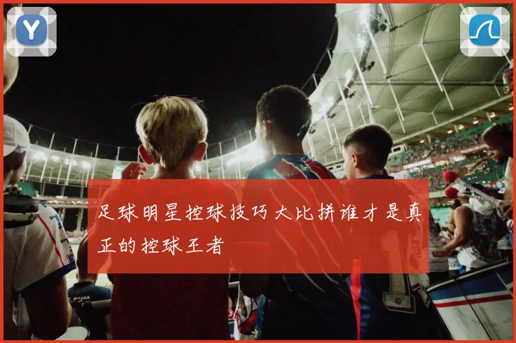 足球明星控球技巧大比拼谁才是真正的控球王者