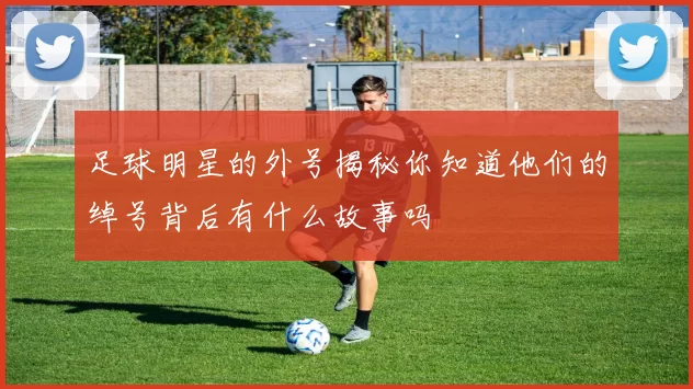 足球明星的外号揭秘你知道他们的绰号背后有什么故事吗