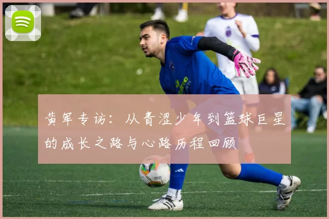 黄军专访：从青涩少年到篮球巨星的成长之路与心路历程回顾