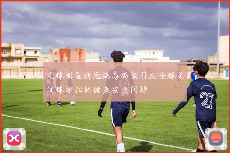 足球明星新冠病毒感染引发全球关注球迷担忧健康安全问题