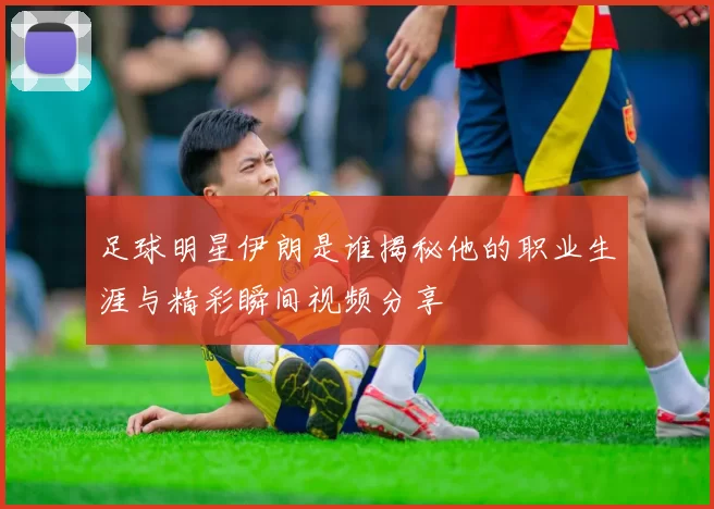 足球明星伊朗是谁揭秘他的职业生涯与精彩瞬间视频分享
