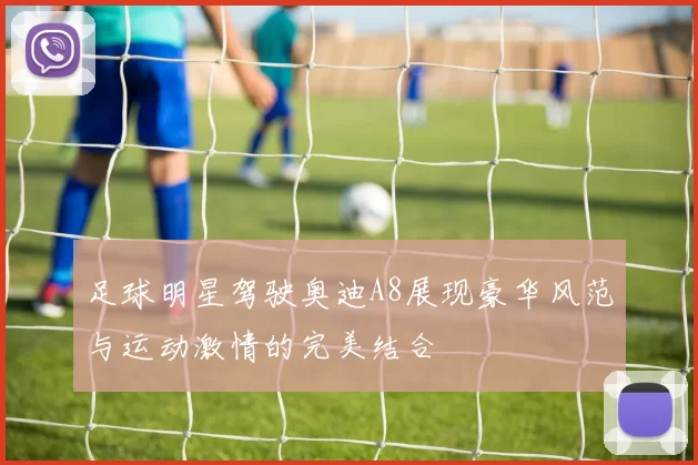 足球明星驾驶奥迪A8展现豪华风范与运动激情的完美结合
