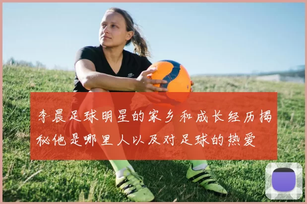 李晨足球明星的家乡和成长经历揭秘他是哪里人以及对足球的热爱