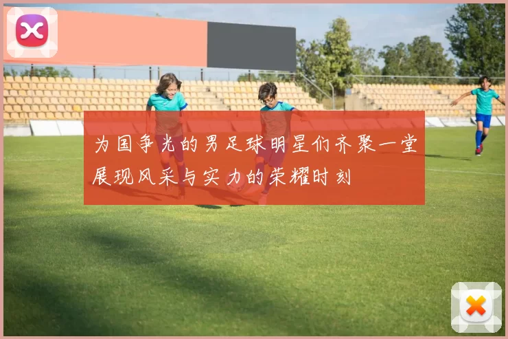 为国争光的男足球明星们齐聚一堂展现风采与实力的荣耀时刻