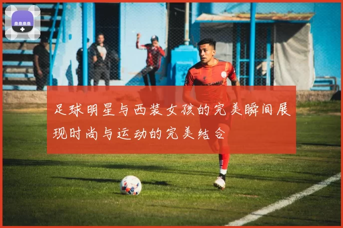 足球明星与西装女孩的完美瞬间展现时尚与运动的完美结合
