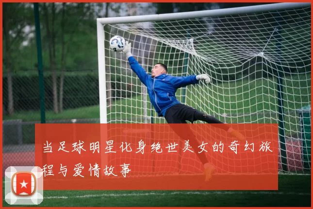当足球明星化身绝世美女的奇幻旅程与爱情故事