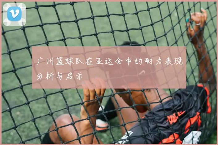 广州篮球队在亚运会中的耐力表现分析与启示