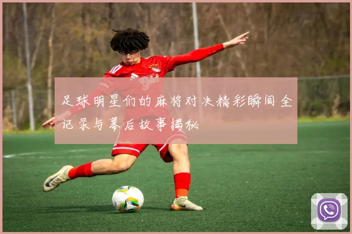 足球明星们的麻将对决精彩瞬间全记录与幕后故事揭秘