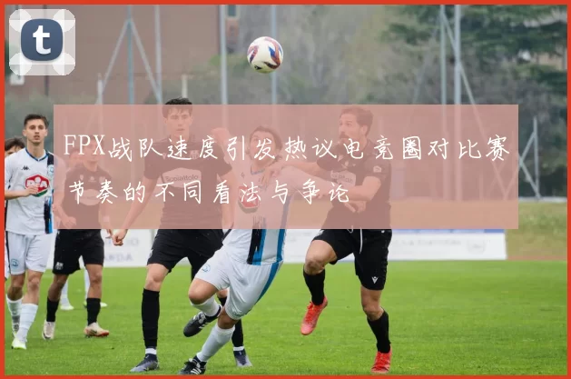 FPX战队速度引发热议电竞圈对比赛节奏的不同看法与争论