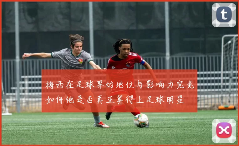 梅西在足球界的地位与影响力究竟如何他是否真正算得上足球明星