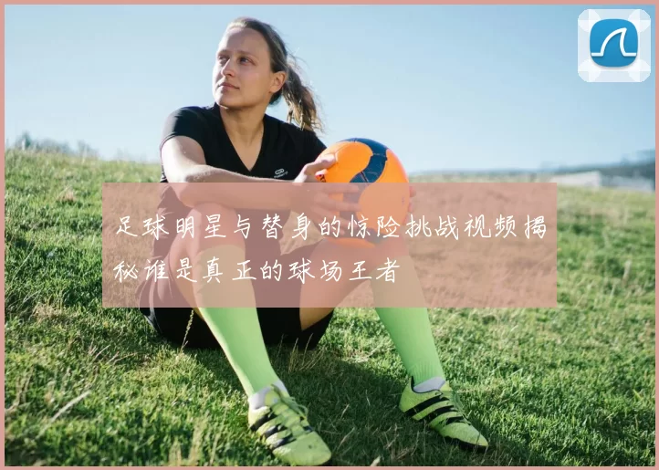 足球明星与替身的惊险挑战视频揭秘谁是真正的球场王者