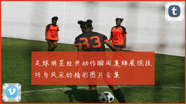 足球明星经典动作瞬间集锦展现技巧与风采的精彩图片合集