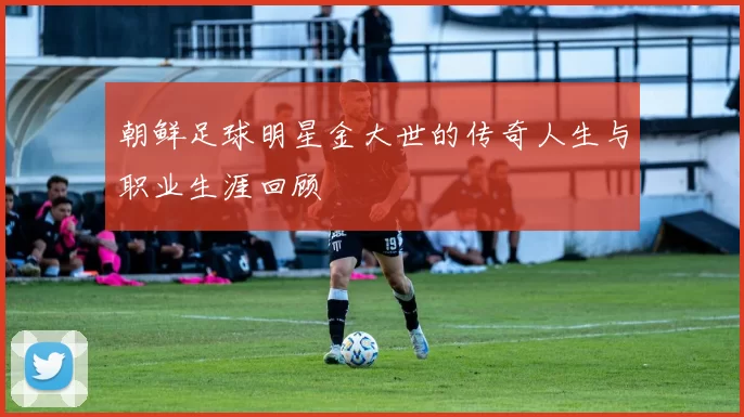 朝鲜足球明星金大世的传奇人生与职业生涯回顾